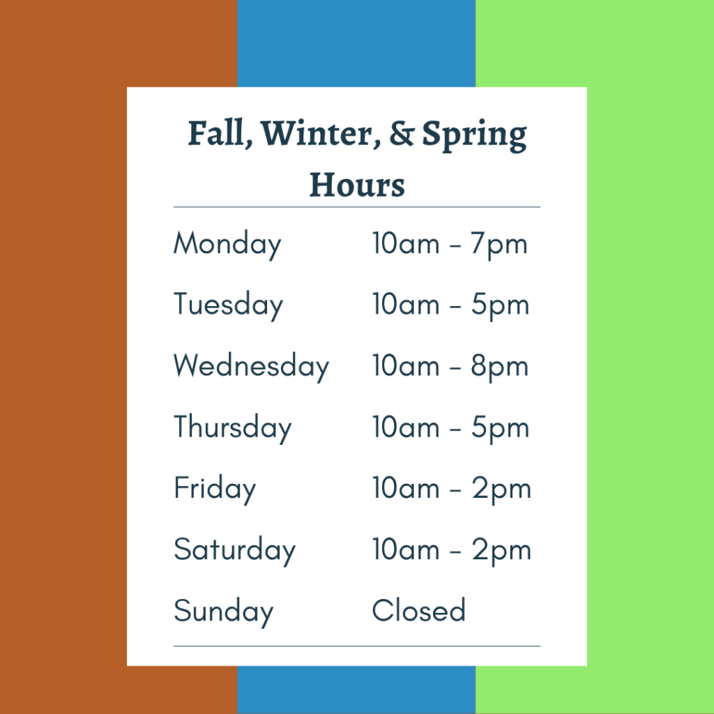 Fall, Winter, and Summer Hours Monday 10am-7pm Tuesday 10am-5pm Wednesday 10am-8pm Thursday 10am-5pm Friday 10am-2pm Saturday 10am-2pm Sunday Closed